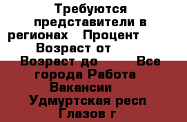 Требуются представители в регионах › Процент ­ 40 › Возраст от ­ 18 › Возраст до ­ 99 - Все города Работа » Вакансии   . Удмуртская респ.,Глазов г.